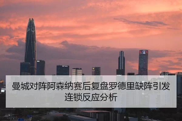 曼城对阵阿森纳赛后复盘罗德里缺阵引发连锁反应分析