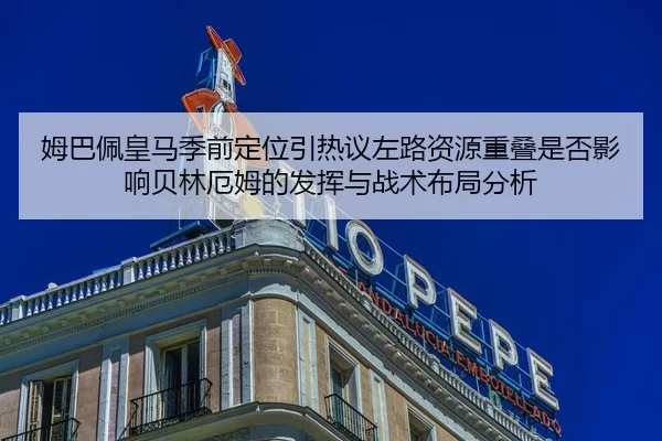 姆巴佩皇马季前定位引热议左路资源重叠是否影响贝林厄姆的发挥与战术布局分析