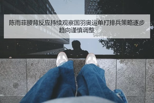 陈雨菲腰背反应持续观察国羽奥运单打排兵策略逐步趋向谨慎调整