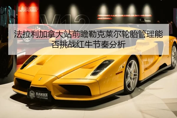 法拉利加拿大站前瞻勒克莱尔轮胎管理能否挑战红牛节奏分析