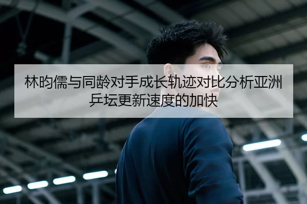 林昀儒与同龄对手成长轨迹对比分析亚洲乒坛更新速度的加快