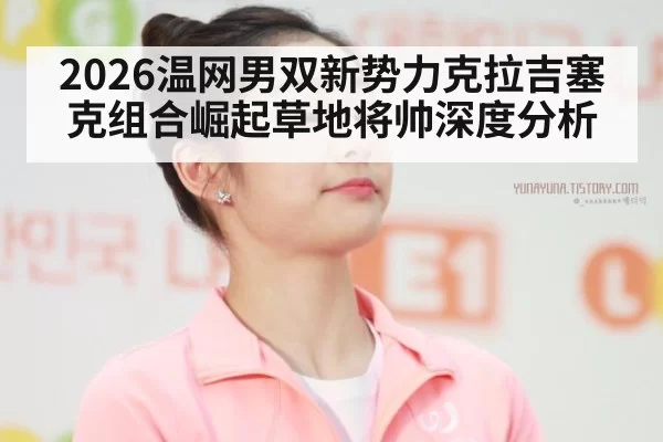 2026温网男双新势力克拉吉塞克组合崛起草地将帅深度分析 | huatihui