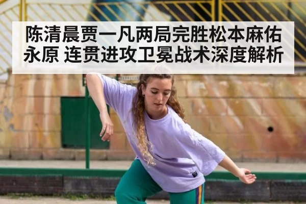 陈清晨贾一凡两局完胜松本麻佑永原 连贯进攻卫冕战术深度解析 | huatihui